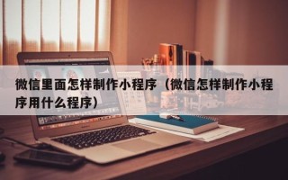 东明微信里面怎样制作小程序（微信怎样制作小程序用什么程序）